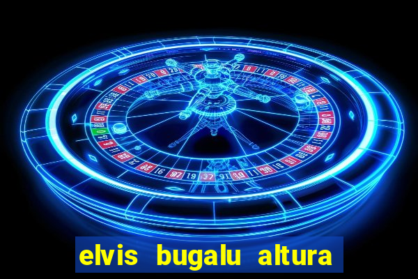 elvis bugalu altura e peso